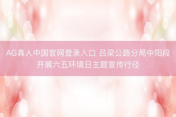 AG真人中国官网登录入口 吕梁公路分局中阳段开展六五环境日主题宣传行径