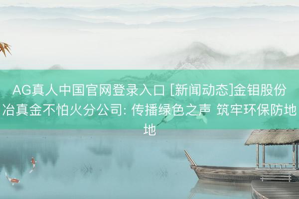 AG真人中国官网登录入口 [新闻动态]金钼股份冶真金不怕火分公司: 传播绿色之声 筑牢环保防地
