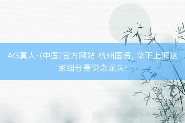 AG真人·(中国)官方网站 杭州国资， 拿下上海这家细分赛说念龙头!