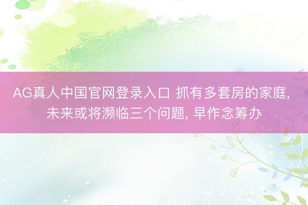 AG真人中国官网登录入口 抓有多套房的家庭， 未来或将濒临三个问题， 早作念筹办