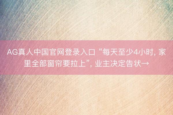 AG真人中国官网登录入口 “每天至少4小时， 家里全部窗帘要拉上”， 业主决定告状→