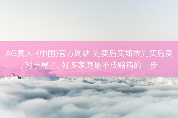 AG真人·(中国)官方网站 先卖后买如故先买后卖， 对于屋子， 好多家庭最不成赌错的一步