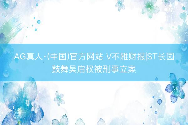 AG真人·(中国)官方网站 V不雅财报|ST长园鼓舞吴启权被刑事立案