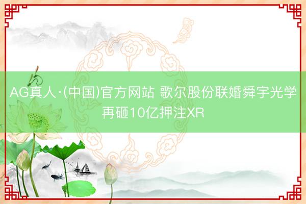 AG真人·(中国)官方网站 歌尔股份联婚舜宇光学再砸10亿押注XR
