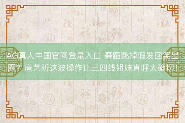 AG真人中国官网登录入口 舞蹈跳掉假发回笑出圈？唐艺昕这波操作让三四线姐妹直呼太确切！