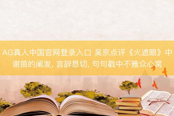 AG真人中国官网登录入口 吴京点评《火遮眼》中谢苗的阐发， 言辞恳切， 句句戳中不雅众心窝