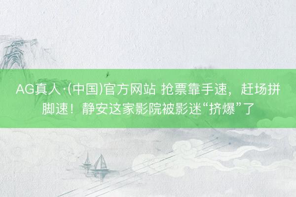 AG真人·(中国)官方网站 抢票靠手速，赶场拼脚速！静安这家影院被影迷“挤爆”了