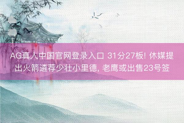 AG真人中国官网登录入口 31分27板! 休媒提出火箭遴荐少壮小里德， 老鹰或出售23号签