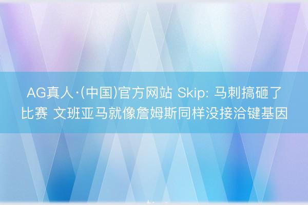 AG真人·(中国)官方网站 Skip: 马刺搞砸了比赛 文班亚马就像詹姆斯同样没接洽键基因