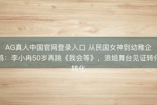 AG真人中国官网登录入口 从民国女神到幼稚企鹅：李小冉50岁再跳《我会等》，浪姐舞台见证转化