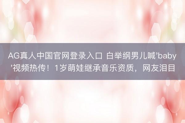 AG真人中国官网登录入口 白举纲男儿喊'baby'视频热传！1岁萌娃继承音乐资质，网友泪目