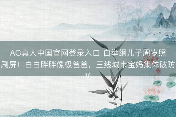 AG真人中国官网登录入口 白举纲儿子周岁照刷屏！白白胖胖像极爸爸，三线城市宝妈集体破防