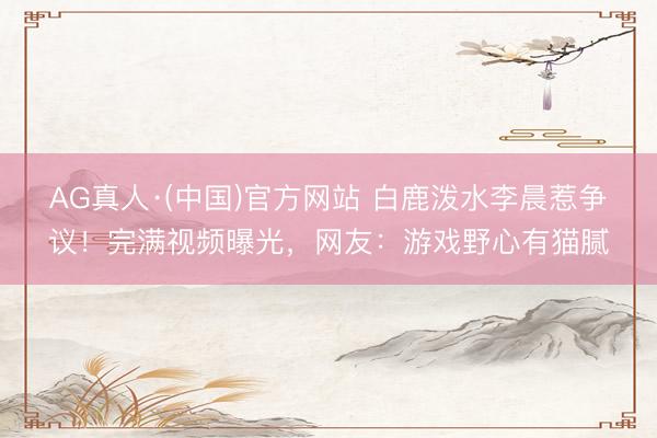 AG真人·(中国)官方网站 白鹿泼水李晨惹争议！完满视频曝光，网友：游戏野心有猫腻