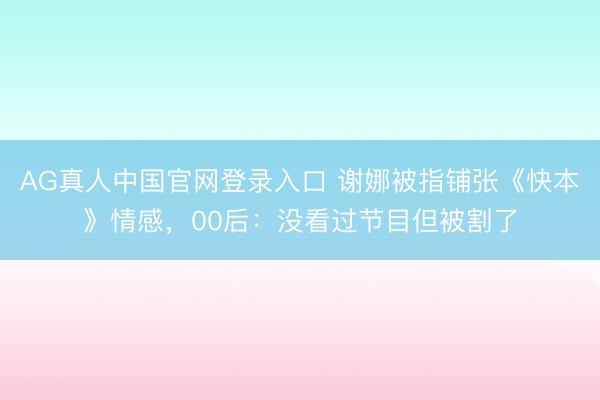 AG真人中国官网登录入口 谢娜被指铺张《快本》情感，00后：没看过节目但被割了
