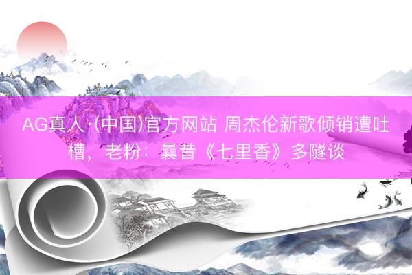 AG真人·(中国)官方网站 周杰伦新歌倾销遭吐槽，老粉：曩昔《七里香》多隧谈