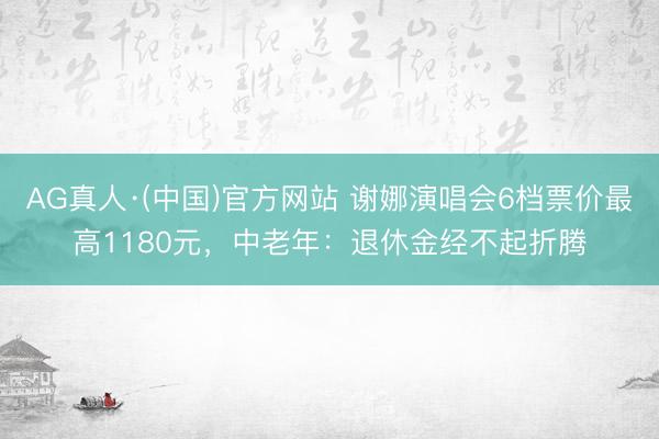AG真人·(中国)官方网站 谢娜演唱会6档票价最高1180元，中老年：退休金经不起折腾