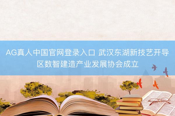 AG真人中国官网登录入口 武汉东湖新技艺开导区数智建造产业发展协会成立