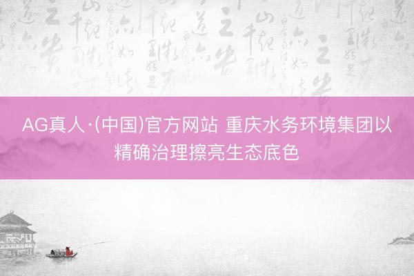 AG真人·(中国)官方网站 重庆水务环境集团以精确治理擦亮生态底色