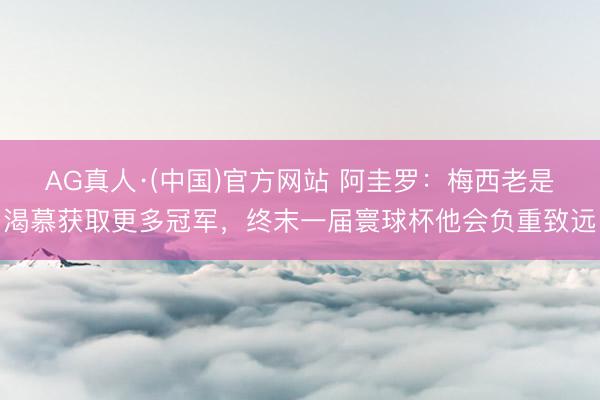 AG真人·(中国)官方网站 阿圭罗：梅西老是渴慕获取更多冠军，终末一届寰球杯他会负重致远