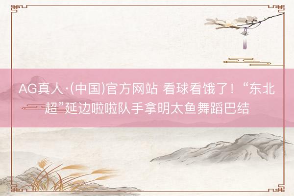 AG真人·(中国)官方网站 看球看饿了！“东北超”延边啦啦队手拿明太鱼舞蹈巴结
