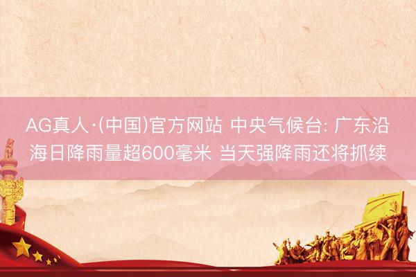 AG真人·(中国)官方网站 中央气候台: 广东沿海日降雨量超600毫米 当天强降雨还将抓续