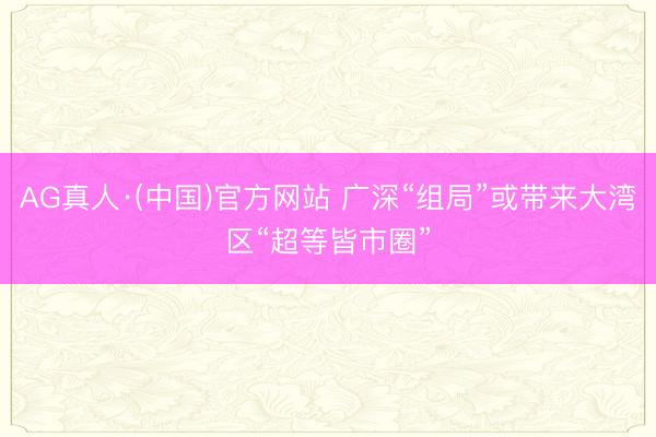 AG真人·(中国)官方网站 广深“组局”或带来大湾区“超等皆市圈”