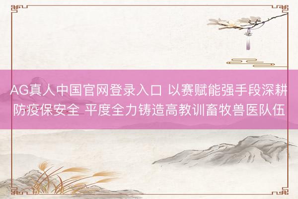 AG真人中国官网登录入口 以赛赋能强手段深耕防疫保安全 平度全力铸造高教训畜牧兽医队伍