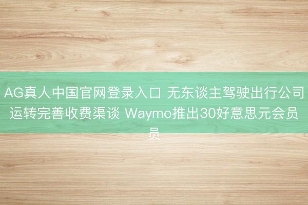AG真人中国官网登录入口 无东谈主驾驶出行公司运转完善收费渠谈 Waymo推出30好意思元会员