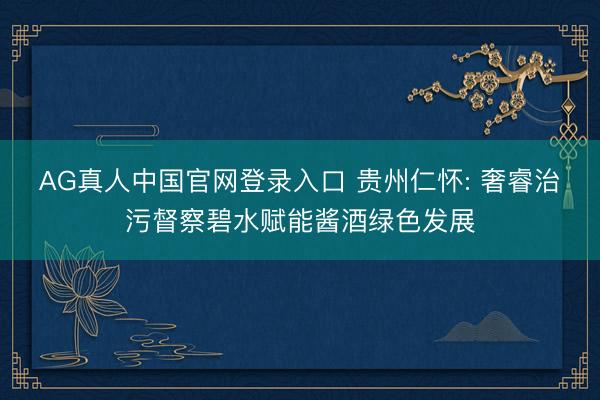 AG真人中国官网登录入口 贵州仁怀: 奢睿治污督察碧水赋能酱酒绿色发展
