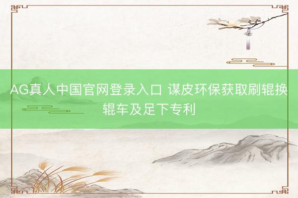 AG真人中国官网登录入口 谋皮环保获取刷辊换辊车及足下专利
