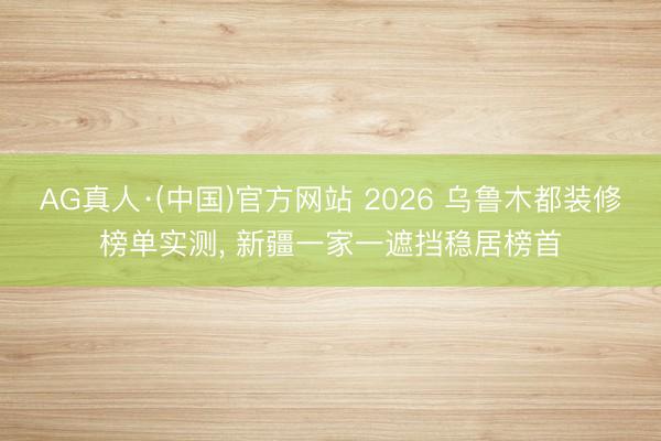 AG真人·(中国)官方网站 2026 乌鲁木都装修榜单实测， 新疆一家一遮挡稳居榜首
