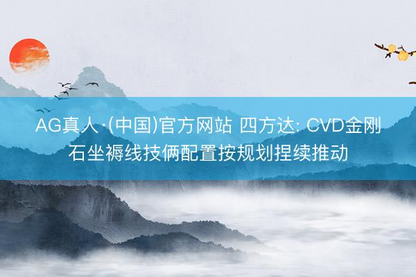 AG真人·(中国)官方网站 四方达: CVD金刚石坐褥线技俩配置按规划捏续推动