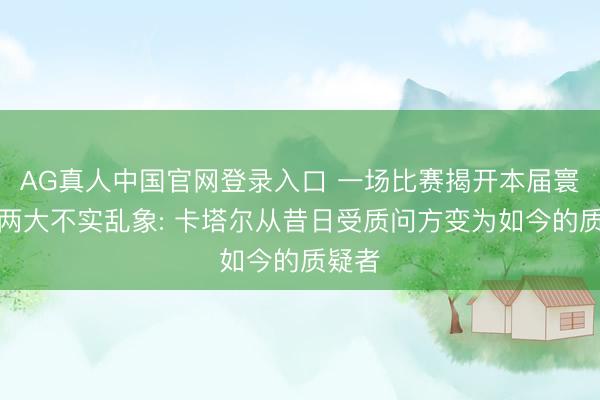 AG真人中国官网登录入口 一场比赛揭开本届寰球杯两大不实乱象: 卡塔尔从昔日受质问方变为如今的质疑者