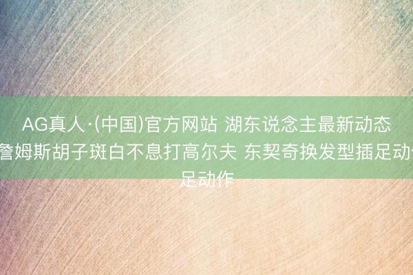 AG真人·(中国)官方网站 湖东说念主最新动态: 詹姆斯胡子斑白不息打高尔夫 东契奇换发型插足动作