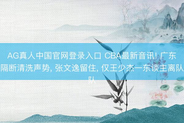 AG真人中国官网登录入口 CBA最新音讯! 广东隔断清洗声势， 张文逸留住， 仅王少杰一东谈主离队