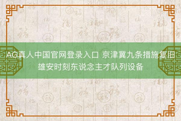 AG真人中国官网登录入口 京津冀九条措施复旧雄安时刻东说念主才队列设备