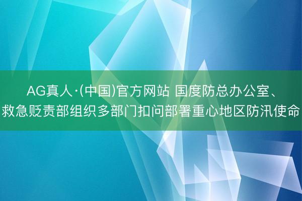 AG真人·(中国)官方网站 国度防总办公室、救急贬责部组织多部门扣问部署重心地区防汛使命