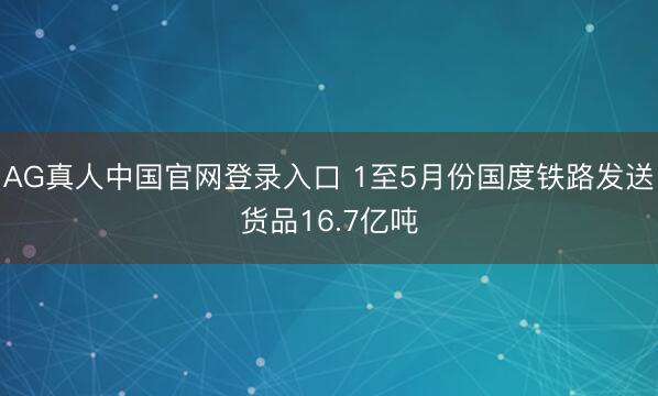 AG真人中国官网登录入口 1至5月份国度铁路发送货品16.7亿吨