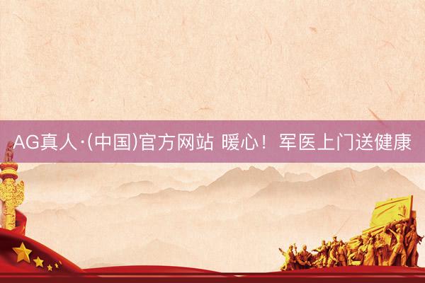 AG真人·(中国)官方网站 暖心！军医上门送健康