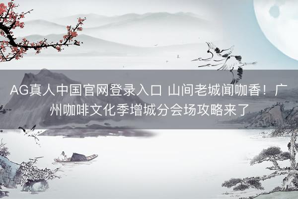 AG真人中国官网登录入口 山间老城闻咖香！广州咖啡文化季增城分会场攻略来了
