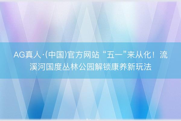 AG真人·(中国)官方网站 “五一”来从化！流溪河国度丛林公园解锁康养新玩法