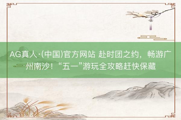 AG真人·(中国)官方网站 赴时团之约，畅游广州南沙！“五一”游玩全攻略赶快保藏