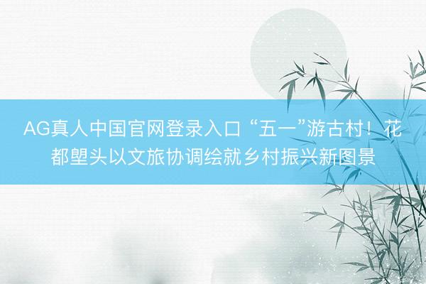 AG真人中国官网登录入口 “五一”游古村！花都塱头以文旅协调绘就乡村振兴新图景