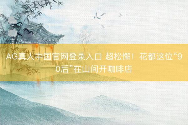 AG真人中国官网登录入口 超松懈！花都这位“90后”在山间开咖啡店