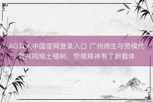AG真人中国官网登录入口 广州师生与劳模代表共同培土植树，劳模精神有了新载体