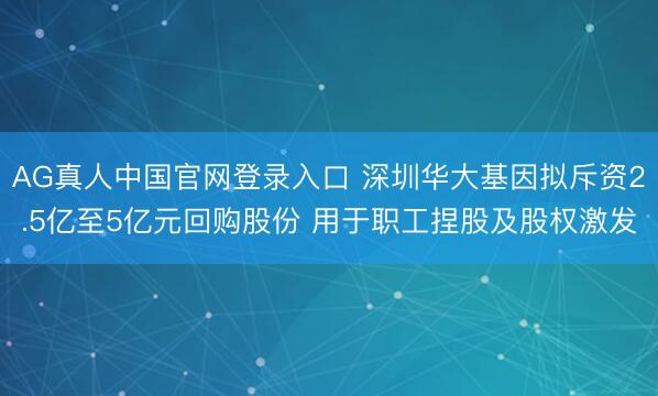 AG真人中国官网登录入口 深圳华大基因拟斥资2.5亿至5亿元回购股份 用于职工捏股及股权激发