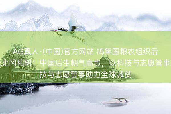 AG真人·(中国)官方网站 鸠集国粮农组织后生妇女司司长北冈和树：中国后生朝气高贵，以科技与志愿管事助力全球减贫
