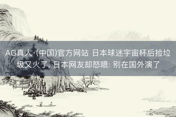 AG真人·(中国)官方网站 日本球迷宇宙杯后捡垃圾又火了， 日本网友却怒喷: 别在国外演了