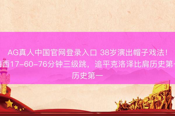 AG真人中国官网登录入口 38岁演出帽子戏法！梅西17-60-76分钟三级跳，追平克洛泽比肩历史第一