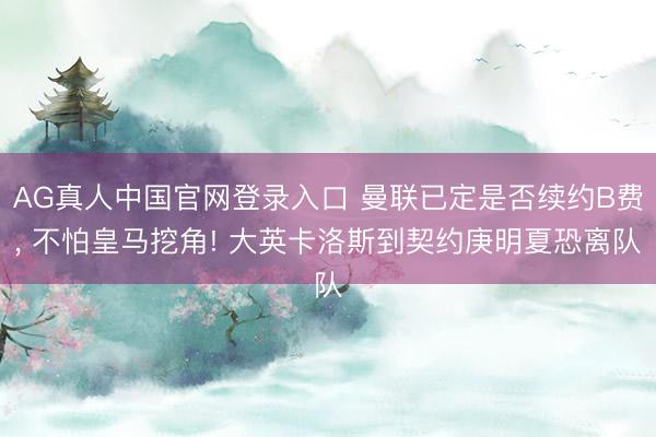 AG真人中国官网登录入口 曼联已定是否续约B费， 不怕皇马挖角! 大英卡洛斯到契约庚明夏恐离队